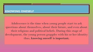 KNOWING ONESELF
Adolescence is the time when young people start to ask
questions about themselves, about their future, and even about
their religious and political beliefs. During this stage of
development, the young person grapples with his or her identity
thus, knowing oneself is important.
 