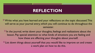 REFLECTION
Write what you have learned and your reflections on the topic discussed.This
will serve as your journal entry, which you will continue to do throughout the
semester.
In the journal, write down your thoughts, feelings and realizations about the
lesson. Pay special attention to what kinds of emotions you are feeling and
how these are affecting your thoughts about yourself.
List down things about yourself that you would like to improve on and create
a work plan on how to do this.
 