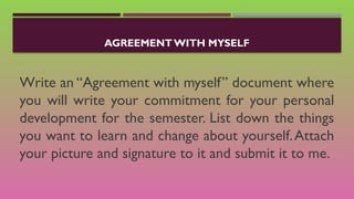 AGREEMENT WITH MYSELF
Write an “Agreement with myself” document where
you will write your commitment for your personal
development for the semester. List down the things
you want to learn and change about yourself.Attach
your picture and signature to it and submit it to me.
 