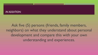 IN ADDITION:
Ask five (5) persons (friends, family members,
neighbors) on what they understand about personal
development and compare this with your own
understanding and experiences.
 