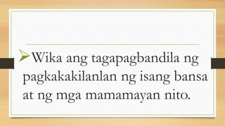 Wika ang tagapagbandila ng
pagkakakilanlan ng isang bansa
at ng mga mamamayan nito.
 