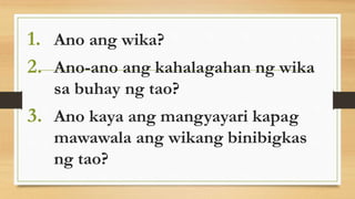 1. Ano ang wika?
2. Ano-ano ang kahalagahan ng wika
sa buhay ng tao?
3. Ano kaya ang mangyayari kapag
mawawala ang wikang binibigkas
ng tao?
 