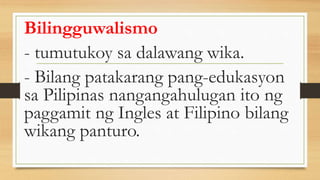 Bilingguwalismo
- tumutukoy sa dalawang wika.
- Bilang patakarang pang-edukasyon
sa Pilipinas nangangahulugan ito ng
paggamit ng Ingles at Filipino bilang
wikang panturo.
 