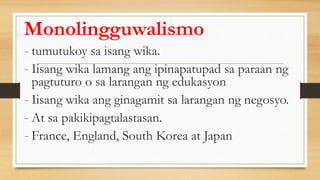 Monolingguwalismo
- tumutukoy sa isang wika.
- Iisang wika lamang ang ipinapatupad sa paraan ng
pagtuturo o sa larangan ng edukasyon
- Iisang wika ang ginagamit sa larangan ng negosyo.
- At sa pakikipagtalastasan.
- France, England, South Korea at Japan
 