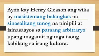 Ayon kay Henry Gleason ang wika
ay masistemang balangkas na
sinasalitang tunog na pinipili at
isinasaayos sa paraang arbitraryo
upang magamit ng mga taong
kabilang sa isang kultura.
 