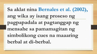 Sa aklat nina Bernales et al. (2002),
ang wika ay isang proseso ng
pagpapadala at pagtanggap ng
mensahe sa pamamagitan ng
simbolikong cues na maaaring
berbal at di-berbal.
 