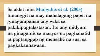 Sa aklat nina Mangahis et al. (2005)
binanggit na may mahalagang papel na
ginagampanan ang wika sa
pakikipagtalastasan. Ito ang midyum
na ginagamit sa maayos na paghahatid
at pagtanggap ng mensahe na susi sa
pagkakaunawaan.
 