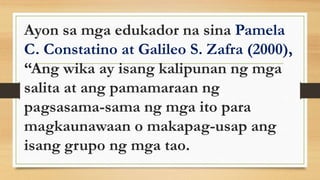 Ayon sa mga edukador na sina Pamela
C. Constatino at Galileo S. Zafra (2000),
“Ang wika ay isang kalipunan ng mga
salita at ang pamamaraan ng
pagsasama-sama ng mga ito para
magkaunawaan o makapag-usap ang
isang grupo ng mga tao.
 