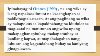 Ipinahayag ni Otanes (1990) , na ang wika ay
isang napakasalimuot na kasangkapan sa
pakikipagtalastasan. At ang paglinang sa wika
ay nakapokus sa kapakinabang na idudulot sa
mag-aaral na matutunan ang wika upang
makapaghanapbuhay, makapamuhay sa
kanilang kapwa, at mapahalagahan nang
lubusan ang kagandahang buhay sa kaniyang
ginagalawan.
 