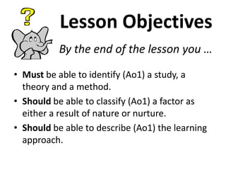 Lesson Objectives
By the end of the lesson you …
• Must be able to identify (Ao1) a study, a
theory and a method.
• Should be able to classify (Ao1) a factor as
either a result of nature or nurture.
• Should be able to describe (Ao1) the learning
approach.
 