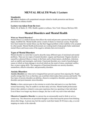 MENTAL HEALTH Week 1 Lecture
Standards:
HE. H.S.1: Students will comprehend concepts related to health promotion and disease
prevention to enhance health.

Lecture was taken from the text:
Merki, M. & Merki, D. 1996. Health a guide to wellness. New York: Glencoe McGraw-Hill.

                   Mental Disorders and Mental Health
What are Mental Disorders?
Mental illness is a medical disease that affects the mind and prevents a person from leading a
happy, healthful life. Mental health carries a mark of shame in American society. People that
have been treated for mental illness say that their biggest problem is their inability to be accepted
by other people. Mental Health professionals are working hard to help people better understand
mental illness and lessen some of the negative attitudes that exist toward it.

Types of Mental Disorders
Mental disorder is a term that is used to describe many different types of emotional and mental
problems. There are two types of mental disorders: organic and functional. Organic disorder is
caused by a physical illness or injury to the brain such as brain tumors, alcoholism, infections
such as syphilis and meningitis, and stroke. Functional disorders are a result of psychological
causes in which no brain damage is involved which are the result of stress, emotional conflict,
fear, or poor coping skills. The categories of functional disorders are anxiety disorders,
somatoform, affective disorders, and personality disorders.

Anxiety Disorders
Anxiety disorders are when real or imagined fears prevent a person from enjoying life. People
usually arrange their lives so that they can avoid that which makes them anxious and fearful. The
four types of anxiety disorders are phobias, obsessive-compulsive disorders, general-anxiety
disorders and post-traumatic stress disorders.

Phobia is when a person goes to the extreme to avoid a fear and reacts in a way that limits
normal functioning. They be unable to out their daily activities. Mental health professionals
believe that a phobia is related to some past experience that was upsetting to that individual.
Even if there is no longer any threat or danger, the fear is still very real to that individual.

Obsessive-Compulsive Disorder is a person has an unreasonable need to think or act in a
certain way. The obsessions are persistent thoughts or ideas that keep the person from thinking
about other things. A person may feel the need to wash their hands 20-30 times a day, or avoid
stepping on cracks in the sidewalk.
 