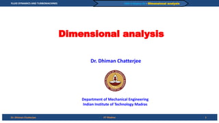 FLUID DYNAMICS AND TURBOMACHINES
Dr. Dhiman Chatterjee
PART-A Module-02 – Dimensional analysis
Dimensional analysis
1
IIT Madras
Dr. Dhiman Chatterjee
Department of Mechanical Engineering
Indian Institute of Technology Madras
 