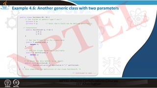 Example 4.6: Another generic class with two parameters
public class PairData <T, V> {
// Two fields of generic type T and V
private T x;
private V y; // Note: How a field can be defined generically.
// Constructor
public PairData(T a, V b) {
x = a;
y = b;
}
// Get the T-type value for a pair-data
public T getTvalue() {
return x;
}
// Get the V-type value for a pair-data
public V getVvalue() {
return y;
}
// To print the data member in an object
public void printData() {
System.out.println (getTvalue + “,” getVvalue);
}
} // This completes the definition of the class PairData<T, V>
// Continued to next ...
NPTEL
 