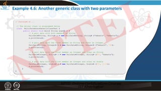 Example 4.6: Another generic class with two parameters
// Continued on ...
// The driver class is programmed below.
class MultiParamtereGenericClassTest {
public static void main( String args[] ) {
// A pair data with both members as String
PairData<String, String> a = new PairData<String, String> (“Debasis”, “Samanta”);
a.printData();
// A pair data with the first member as String and other as Integer
PairData<String, Integer> b = new PairData<String, Integer> (“Debasis”, 789);
b.printData();
// A pair data with the first member as Integer and other as String
PairData<Integer, String> c = new PairData<Integer, String> (943, “Samanta”);
c.printData();
// A pair data with the first member as Integer and other as Double
PairData<Integer, Double> d = new PairData<Integer, Double> (555, 12.34);
d.printData();
}
}
NPTEL
 