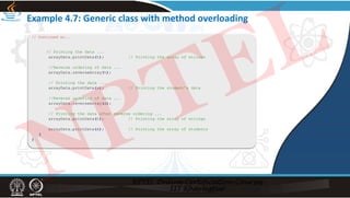 Example 4.7: Generic class with method overloading
// Continued on...
// Printing the data ...
arrayData.printData(t); // Printing the array of strings
//Reverse ordering of data ...
arrayData.reverseArray(t);
// Printing the data ...
arrayData.printData(s); // Printing the student’s data
//Reverse ordering of data ...
arrayData.reverseArray(s);
// Printing the data after reverse ordering ...
arrayData.printData(t); // Printing the array of strings
arrayData.printData(s); // Printing the array of students
}
}
NPTEL
 