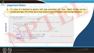 Important Notes
6. If a class A is declared as generic with type parameter <T>, then object of class can be
created any type. This is fine, but it may causes in several situation error during execution.
GenericError<T> {
T[ ] array; // an array of type T
// Pass the constructor a reference to an array of type T.
GenericError (T[ ] t) {
array = t;
}
double average() { // Return type double in all cases
double sum = 0.0;
for(int i=0; i < array.length; i++)
sum += array[i].doubleValue(); // Here is a compiler error!
return sum / array.length;
}
}
Example
4.8
NPTEL
 