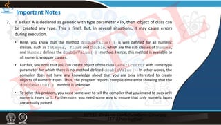 Important Notes
7. If a class A is declared as generic with type parameter <T>, then object of class can
be created any type. This is fine!. But, in several situations, it may cause errors
during execution.
• Here, you know that the method doubleValue( ) is well defined for all numeric
classes, such as Integer, Float and Double, which are the sub classes of Number,
and Number defines the doubleValue( ) method. Hence, this method is available to
all numeric wrapper classes.
• Further, you note that you can create object of the class GenericError with some type
parameter for which there is no method defined doubleValue(). In other words, the
compiler does not have any knowledge about that you are only interested to create
objects of numeric types. Thus, the program reports compile‐time error showing that the
doubleValue( ) method is unknown.
• To solve this problem, you need some way to tell the compiler that you intend to pass only
numeric types to T. Furthermore, you need some way to ensure that only numeric types
are actually passed.
NPTEL
 
