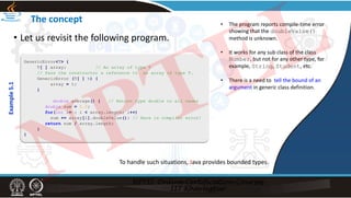 The concept
• Let us revisit the following program.
GenericError<T> {
T[ ] array; // An array of type T
// Pass the constructor a reference to an array of type T.
GenericError (T[ ] t) {
array = t;
}
double average() { // Return type double in all cases
double sum = 0.0;
for(int i=0; i < array.length; i++)
sum += array[i].doubleValue(); // Here is compiler error!
return sum / array.length;
}
}
Example
5.1
• The program reports compile‐time error
showing that the doubleValue()
method is unknown.
• It works for any sub class of the class
Number, but not for any other type, for
example, String, Student, etc.
• There is a need to tell the bound of an
argument in generic class definition.
To handle such situations, Java provides bounded types.
NPTEL
 