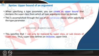 Syntax: Upper bound of an argument
• When specifying a type parameter, you can create an upper bound that
declares the super class from which all type arguments must be derived.
• This is accomplished through the use of an extends clause when specifying
the type parameter
<T extends Superclass>
• This specifies that T can only be replaced by super class, or sub classes of
super class. Thus, super class defines an inclusive, upper limit.
NPTEL
 