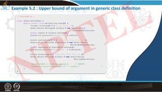 Example 5.2 : Upper bound of argument in generic class definition
// Continued on...
class GenericBoundDemo {
public static void main(String args[]) {
Integer intArray[] = { 1, 2, 3, 4, 5 };
GenericBound <Integer> intData = new GenericBound
<Integer>(intArray);
double avgInt = intData.average();
System.out.println("Average is " + avgInt);
Double doubleArray[] = { 1.1, 2.2, 3.3, 4.4, 5.5 };
GenericBound <Double> doubleData = new GenericBound
<Double>(doubleArray);
double abgDouble = doubleData.average();
System.out.println("Average is " + avgDouble);
String strArray[] = { "1", "2", "3", "4", "5" };
GenericBound <String> strData = new GenericBound
<String>(strArray);
/*
double avgStr = strData.average(); // ERROR!
System.out.println("Average is " + avgStr); */
}
}
NPTEL
 