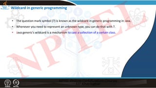 Wildcard in generic programming
• The question mark symbol (?) is known as the wildcard in generic programming in Java.
• Whenever you need to represent an unknown type, you can do that with ?.
• Java generic's wildcard is a mechanism to cast a collection of a certain class.
NPTEL
 