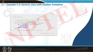 Example 5.3: Generic class with another limitation
// Continued on...
// This method compares the marks obtained by this
// student with another student
boolean compareMarks(Student<T> others) {
if ( total() == others.total() )
return true;
return false;
}
} // End of the generic class definition
// Continued to next ...
NPTEL
 