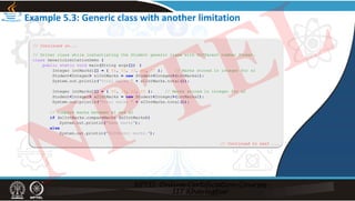 // Continued on...
// Driver class while instantiating the Student generic class with different number format.
class GenericLimitationDemo {
public static void main(String args[]) {
Integer intMarks1[] = { 44, 55, 33, 66, 77 }; // Marks stored in integer for s1
Student<Integer> s1IntMarks = new Student<Integer>(intMarks1);
System.out.println("Total marks " + s1IntMarks.total());
Integer intMarks2[] = { 49, 39, 53, 69 }; // Marks stored in integer for s2
Student<Integer> s2IntMarks = new Student<Integer>(intMarks2);
System.out.println("Total marks " + s2IntMarks.total());
// Compare marks between s1 and s2
if (s1IntMarks.compareMarks (s2IntMarks))
System.out.println("Same marks");
else
System.out.println("Different marks.");
// Continued to next ...
Example 5.3: Generic class with another limitation
NPTEL
 