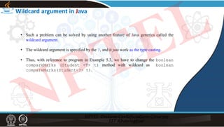 • Such a problem can be solved by using another feature of Java generics called the
wildcard argument.
• The wildcard argument is specified by the ?, and it just work as the type casting.
• Thus, with reference to program in Example 5.3, we have to change the boolean
compareMarks (Student <T> t) method with wildcard as boolean
compareMarks(Student<?> t).
Wildcard argument in Java
NPTEL
 