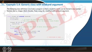 Example 5.4: Generic class with wildcard argument
class Student <T extends Number>{
String name;
T [ ] marks; // To store the marks obtained by a student
// The usual constructor for the generic class Student
Student (T [ ] m) {
marks = m;
}
// This method to calculate the total of marks obtained by a student
double total( ) {
double sum = 0.0;
for(int i = 0; i < marks.length; i++)
sum += marks[i].doubleValue();
return (sum);
}
// Continued to next ...
The following class definition is to make a program so that a student’s marks can be stored in any number
format, that is, Integer, Short, Double, Float, Long, etc. modified with wildcard argument.
NPTEL
 