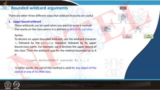 Bounded wildcard arguments
There are other three different ways that wildcard features are useful.
1. Upper bound wildcard
These wildcards can be used when you want to write a method
that works on the class where it is defined or any of its sub class.
Syntax:
To declare an upper‐bounded wildcard, use the wildcard character
?, followed by the extends keyword, followed by its upper
bound class name. For example, say A denotes the upper bound of
the class. Then the wildcard uses for the method bounded up to A
is
<type> methodUBA(? extends A) { … }
In other words, the call of this method is valid for any object of the
class A or any of its child class.
NPTEL
 