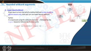 Bounded wildcard arguments
2. Lower bound wildcard
If you want to limit the call of a method defined in class A and its
parent classes only, then you can use lower bound wildcard.
Syntax:
It is expressed using the wildcard character ?, followed by the
super keyword, followed by its class name.
<type> methodLBA(? super A) { … }
NPTEL
 