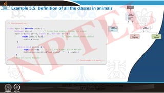 Example 5.5: Definition of all the classes in animals
// Continued on...
class Aquatic extends Animal {
boolean scale; // true: has scale, false: no scale
Aquatic(long years, float kg, boolean skin) {
super(years, kgs); // Super class constructor
scale = skin;
}
public void print( ) {
super.print(); // Call the super class method
System.out.println(“Has scale? “ + scale);
}
} // End of class Aquatic
// Continued to next...
NPTEL
 