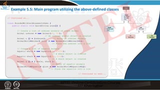 Example 5.5: Main program utilizing the above‐defined classes
// Continued on...
class BoundedWildcardArgumentsDemo {
public static void main(String args[]) {
// Create a list of unknown animals of class Animal
Animal unknown = new Animal(40, 720);
// An unknown animal object is created
Animal u [] = {unknown}; // Array of unknown animals
AnimalWorld<Animal> uList = new AnimalWorld<Animal>(u);
// Place the unknown into a list
// Create a list of aquatic animals
Aquatic whale = new Aquatic(90, 150000);
// A whale object is created
Aquatic shark = new Aquatic(400, 2150);
// A shark object is created
Animal q [] = { whale, shark };
// Array of aquatic animals
AnimalWorld<Aquatic> qList = new AnimalWorld<Aquatic>(q);
// Place the aquatics into a list
// Continued to next...
NPTEL
 