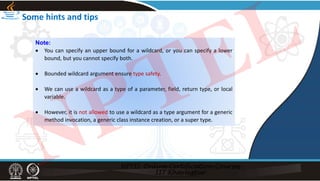 Some hints and tips
Note:
 You can specify an upper bound for a wildcard, or you can specify a lower
bound, but you cannot specify both.
 Bounded wildcard argument ensure type safety.
 We can use a wildcard as a type of a parameter, field, return type, or local
variable.
 However, it is not allowed to use a wildcard as a type argument for a generic
method invocation, a generic class instance creation, or a super type.
NPTEL
 