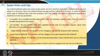Some hints and tips
Use extend wildcard when you want to get values out of a structure and super wildcard when you put
values in a structure. Don’t use wildcard when you get and put values in a structure. In order to decide
which type of wildcard best suits the condition, let's first classify the type of parameters passed to a
method as in and out parameter.
• in variable: An in variable provides data to the code. For example, copy(src, dest). Here src acts as in
variable being data to be copied.
• out variable: An out variable holds data updated by the code. For example, copy(src, dest). Here
dest acts as in variable having copied data.
1. Upper bound wildcard: If a variable is of in category, use extends keyword with wildcard.
2. Lower bound wildcard: If a variable is of out category, use super keyword with wildcard.
3. Unbounded wildcard: If a variable can be accessed using Object class method then use an unbound
wildcard.
4. No wildcard: If code is accessing variable in both in and out category then do not use wildcards.
NPTEL
 