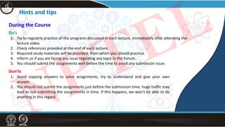 Hints and tips
During the Course
Do’s
1. Try to regularly practice all the programs discussed in each lecture, immediately after attending the
lecture video.
2. Check references provided at the end of each lecture.
3. Required study materials will be provided; from which you should practice.
4. Inform us if you are facing any issue regarding any topic in the Forum.
5. You should submit the assignments well before the time to avoid any submission issue.
Don'ts
1. Avoid copying answers to solve assignments, try to understand and give your own
answer.
2. You should not submit the assignments just before the submission time, huge traffic may
lead to not submitting the assignments in time. If this happens, we won’t be able to do
anything in this regard.
NPTEL
 