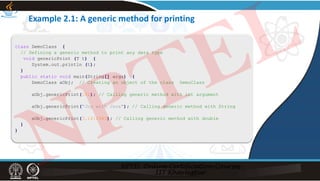 Example 2.1: A generic method for printing
class DemoClass {
// Defining a generic method to print any data type
void genericPrint (T t) {
System.out.println (t);
}
public static void main(String[] args) {
DemoClass aObj; // Creating an object of the class DemoClass
aObj.genericPrint(101); // Calling generic method with int argument
aObj.genericPrint("Joy with Java"); // Calling generic method with String
aObj.genericPrint(3.1412343); // Calling generic method with double
}
}
NPTEL
 