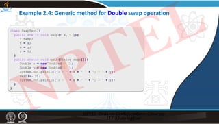 class SwapTest2{
public static void swap(T x, T y){
T temp;
t = x;
x = y;
y = t;
}
public static void main(String args[]){
Double x = new Double(99.0);
Double y = new Double(66.0);
System.out.println("x = “ + x + " “ + "y = “ + y);
swap(x, y);
System.out.println("x = “ + x + " “ + "y = “ + y);
}
}
Example 2.4: Generic method for Double swap operation
NPTEL
 