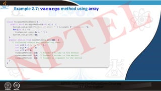 Example 2.7: varargs method using array
class VarargsMethodDemo1 {
static void varargsMethod1(int v[]) {
System.out.print("Number of args: " + v.length +" Elements: ");
for(int x : v)
System.out.print(x + " ");
System.out.println();
}
public static void main(String args[]) {
// Following arrays are created for test...
int x[] = { 1, 3, 5, 7 };
int y[] = { 2, 4};
int z[] = { };
varargsMethod1 (x); // Passed 4 values to the method
varargsMethod1 (y); // Passed 2 values to the method
varargsMethod1 (z); // Passed no argument to the method
}
}
NPTEL
 