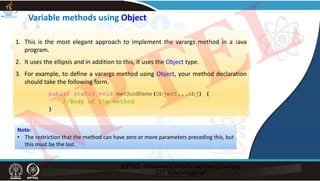 Variable methods using Object
1. This is the most elegant approach to implement the varargs method in a Java
program.
2. It uses the ellipsis and in addition to this, it uses the Object type.
3. For example, to define a varargs method using Object, your method declaration
should take the following form.
public static void methodName(Object...obj) {
//Body of the method
}
Note:
• The restriction that the method can have zero or more parameters preceding this, but
this must be the last.
NPTEL
 