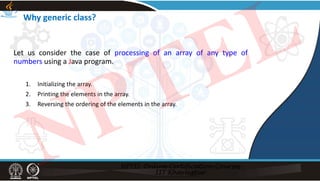 Why generic class?
Let us consider the case of processing of an array of any type of
numbers using a Java program.
1. Initializing the array.
2. Printing the elements in the array.
3. Reversing the ordering of the elements in the array.
NPTEL
 