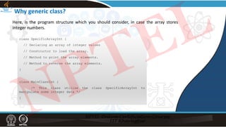 Why generic class?
class SpecificArrayInt {
// Declaring an array of integer values
// Constructor to load the array.
// Method to print the array elements.
// Method to reverse the array elements.
}
class MainClassInt {
/* This class utilize the class SpecificArrayInt to
manipulate some integer data */
}
Here, is the program structure which you should consider, in case the array stores
integer numbers.
NPTEL
 