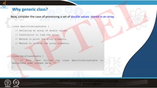 Why generic class?
class SpecificArrayDouble {
// Declaring an array of double values
// Constructor to load the array.
// Method to print the array elements.
// Method to reverse the array elements.
}
class MainClassDouble {
/* This class utilize the class SpecificArrayDouble to
manipulate some integer data. */
}
Now, consider the case of processing a set of double values stored in an array.
NPTEL
 
