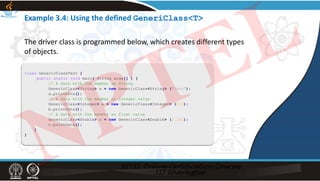Example 3.4: Using the defined GeneriClass<T>
class GenericClassTest {
public static void main( String args[] ) {
// A data with the member as String
GenericClass<String> a = new GenericClass<String> ("Java");
a.printData();
// A data with the member as integer value
GenericClass<Integer> b = new GenericClass<Integer> (123);
b.printData();
// A data with the member as float value
GenericClass<Double> c = new GenericClass<Double> (3.142);
c.printData();
}
}
The driver class is programmed below, which creates different types
of objects.
NPTEL
 
