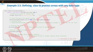 Example 3.5: Defining class to process arrays with any data type
class GenericClassArrayDemo {
public void static main(String args a[]) {
//Creating an array of integer data
Integer x[ ] = {10, 20, 30, 40, 50}; // It is an array of Integer numbers
// Store the data into generic array
GenericArray<Integer> aInt = new GenericArray<Integer>(x);
// Alternatively:
// GenericArray<Integer> aInt = new GenericArray<Integer>(new Integer x[ ] {10, 20, 30, 40, 50});
// Printing the data ...
printData(aInt); // Printing the array of integer objects
//Reverse ordering of data ...
reverseArray(aInt);
// Printing the data after reverse ordering ...
printData(aInt); // Printing the array of integer objects after reversing
// Continued to next page ...
NPTEL
 