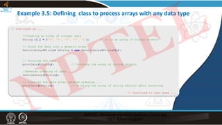 Example 3.5: Defining class to process arrays with any data type
// Continued on ...
//Creating an array of integer data
String y[ ] = {“A”, “B”, “C”, “D”, “E”}; // It is an array of String objects
// Store the data into a generic array
GenericArray<String> bString = new GenericArray<String>(y);
// Printing the data ...
printData(bString); // Printing the array of string objects
//Reverse ordering of data ...
reverseArray(bString);
// Printing the data after reverse ordering ...
printData(bString); // Printing the array of string objects after reversing
// Continued to next page ...
NPTEL
 