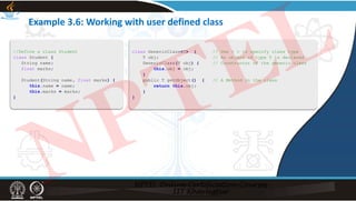 Example 3.6: Working with user defined class
//Define a class Student
class Student {
String name;
float marks;
Student(String name, float marks) {
this.name = name;
this.marks = marks;
}
class GenericClass<T> { // Use < > to specify class type
T obj; // An object of type T is declared
GenericClass(T obj) { // Constructor of the generic class
this.obj = obj;
}
public T getObject() { // A Method in the class
return this.obj;
}
}
NPTEL
 