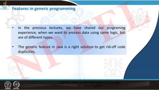 Features in generic programming
• In the previous lectures, we have shared our programing
experience, when we want to process data using same logic, but
are of different types.
• The generic feature in Java is a right solution to get rid‐off code
duplicities.
NPTEL
 