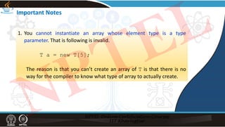 Important Notes
1. You cannot instantiate an array whose element type is a type
parameter. That is following is invalid.
T a = new T[5];
The reason is that you can’t create an array of T is that there is no
way for the compiler to know what type of array to actually create.
NPTEL
 