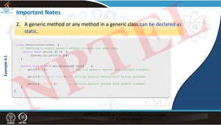Important Notes
2. A generic method or any method in a generic class can be declared as
static.
class GenericStaticDemo {
// Defining a static generic method to print any data type
static void gPrint (T t) {
System.out.println (t);
}
public static void main(String[] args) {
gPrint(101); // Calling generic method with Integer argument
gPrint("Joy with Java"); // Calling generic method with String argument
gPrint(3.1412343); // Calling generic method with double argument
}
}
Example
4.1
NPTEL
 